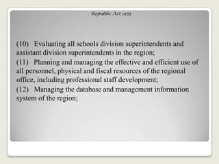 Republic Act 9155
(10) Evaluating all schools division superintendents and
assistant division superintendents in the region;
(11) Planning and managing the effective and efficient use of
all personnel, physical and fiscal resources of the regional
office, including professional staff development;
(12) Managing the database and management information
system of the region;
 