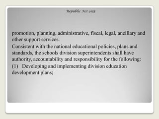 Republic Act 9155
promotion, planning, administrative, fiscal, legal, ancillary and
other support services.
Consistent with the national educational policies, plans and
standards, the schools division superintendents shall have
authority, accountability and responsibility for the following:
(1) Developing and implementing division education
development plans;
 