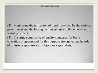 Republic Act 9155
(4) Monitoring the utilization of funds provided by the national
government and the local government units to the schools and
learning centers;
(5) Ensuring compliance of quality standards for basic
education programs and for this purpose strengthening the role
of division supervisors as subject area specialists;
 