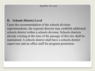 Republic Act 9155
D. Schools District Level
Upon the recommendation of the schools division
superintendents, the regional director may establish additional
schools district within a schools division. Schools districts
already existing at the time of the passage of this law shall be
maintained. A schools district shall have a schools district
supervisor and an office staff for program promotion.
 