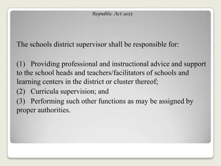 Republic Act 9155
The schools district supervisor shall be responsible for:
(1) Providing professional and instructional advice and support
to the school heads and teachers/facilitators of schools and
learning centers in the district or cluster thereof;
(2) Curricula supervision; and
(3) Performing such other functions as may be assigned by
proper authorities.
 
