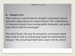 Republic Act 9155
E. School Level
There shall be a school head for all public elementary schools
and public high schools or a cluster thereof. The establishment
of integrated schools from existing public elementary and public
high schools shall be encouraged.
The school head, who may be assisted by an assistant school
head, shall be both an instructional leader and administrative
manager. The school head shall form a team with the school
 