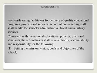 Republic Act 9155
teachers/learning facilitators for delivery of quality educational
programs, projects and services. A core of non-teaching staff
shall handle the school‘s administrative, fiscal and auxiliary
services.
Consistent with the national educational policies, plans and
standards, the school heads shall have authority, accountability
and responsibility for the following:
(1) Setting the mission, vision, goals and objectives of the
school;
 