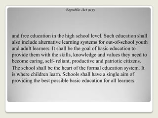 Republic Act 9155
and free education in the high school level. Such education shall
also include alternative learning systems for out-of-school youth
and adult learners. It shall be the goal of basic education to
provide them with the skills, knowledge and values they need to
become caring, self- reliant, productive and patriotic citizens.
The school shall be the heart of the formal education system. It
is where children learn. Schools shall have a single aim of
providing the best possible basic education for all learners.
 