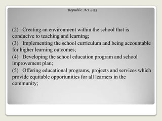Republic Act 9155
(2) Creating an environment within the school that is
conducive to teaching and learning;
(3) Implementing the school curriculum and being accountable
for higher learning outcomes;
(4) Developing the school education program and school
improvement plan;
(5) Offering educational programs, projects and services which
provide equitable opportunities for all learners in the
community;
 