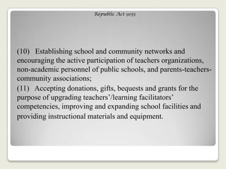 Republic Act 9155
(10) Establishing school and community networks and
encouraging the active participation of teachers organizations,
non-academic personnel of public schools, and parents-teachers-
community associations;
(11) Accepting donations, gifts, bequests and grants for the
purpose of upgrading teachers‘/learning facilitators‘
competencies, improving and expanding school facilities and
providing instructional materials and equipment.
 