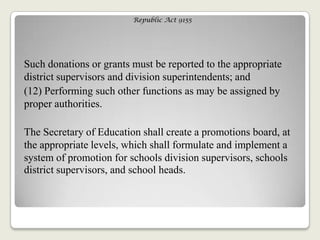 Republic Act 9155
Such donations or grants must be reported to the appropriate
district supervisors and division superintendents; and
(12) Performing such other functions as may be assigned by
proper authorities.
The Secretary of Education shall create a promotions board, at
the appropriate levels, which shall formulate and implement a
system of promotion for schools division supervisors, schools
district supervisors, and school heads.
 