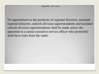 Republic Act 9155
No appointment to the positions of regional directors, assistant
regional directors, schools division superintendents and assistant
schools division superintendents shall be made unless the
appointee is a career executive service officer who preferably
shall have risen from the ranks.
 