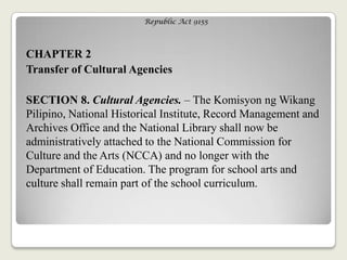 Republic Act 9155
CHAPTER 2
Transfer of Cultural Agencies
SECTION 8. Cultural Agencies. – The Komisyon ng Wikang
Pilipino, National Historical Institute, Record Management and
Archives Office and the National Library shall now be
administratively attached to the National Commission for
Culture and the Arts (NCCA) and no longer with the
Department of Education. The program for school arts and
culture shall remain part of the school curriculum.
 