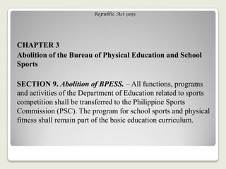 Republic Act 9155
CHAPTER 3
Abolition of the Bureau of Physical Education and School
Sports
SECTION 9. Abolition of BPESS. – All functions, programs
and activities of the Department of Education related to sports
competition shall be transferred to the Philippine Sports
Commission (PSC). The program for school sports and physical
fitness shall remain part of the basic education curriculum.
 