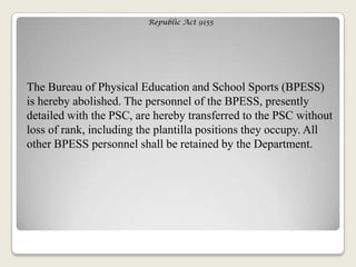Republic Act 9155
The Bureau of Physical Education and School Sports (BPESS)
is hereby abolished. The personnel of the BPESS, presently
detailed with the PSC, are hereby transferred to the PSC without
loss of rank, including the plantilla positions they occupy. All
other BPESS personnel shall be retained by the Department.
 