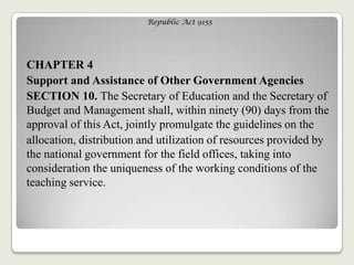 Republic Act 9155
CHAPTER 4
Support and Assistance of Other Government Agencies
SECTION 10. The Secretary of Education and the Secretary of
Budget and Management shall, within ninety (90) days from the
approval of this Act, jointly promulgate the guidelines on the
allocation, distribution and utilization of resources provided by
the national government for the field offices, taking into
consideration the uniqueness of the working conditions of the
teaching service.
 