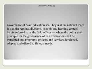 Republic Act 9155
Governance of basic education shall begin at the national level.
It is at the regions, divisions, schools and learning centers —
herein referred to as the field offices — where the policy and
principle for the governance of basic education shall be
translated into programs, projects and services developed,
adapted and offered to fit local needs.
 