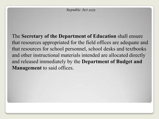 Republic Act 9155
The Secretary of the Department of Education shall ensure
that resources appropriated for the field offices are adequate and
that resources for school personnel, school desks and textbooks
and other instructional materials intended are allocated directly
and released immediately by the Department of Budget and
Management to said offices.
 