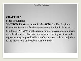 Republic Act 9155
CHAPTER 5
Final Provisions
SECTION 13. Governance in the ARMM. – The Regional
Education Secretary for the Autonomous Region in Muslim
Mindanao (ARMM) shall exercise similar governance authority
over the divisions, districts, schools and learning centers in the
region as may be provided in the Organic Act without prejudice
to the provisions of Republic Act No. 9054,
 
