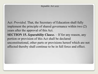 Republic Act 9155
Act: Provided, That, the Secretary of Education shall fully
implement the principle of shared governance within two (2)
years after the approval of this Act.
SECTION 15. Separability Clause. – If for any reason, any
portion or provision of this Act shall be declared
unconstitutional, other parts or provisions hereof which are not
affected thereby shall continue to be in full force and effect.
 