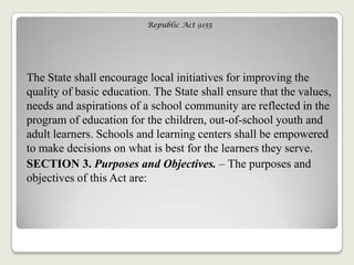 Republic Act 9155
The State shall encourage local initiatives for improving the
quality of basic education. The State shall ensure that the values,
needs and aspirations of a school community are reflected in the
program of education for the children, out-of-school youth and
adult learners. Schools and learning centers shall be empowered
to make decisions on what is best for the learners they serve.
SECTION 3. Purposes and Objectives. – The purposes and
objectives of this Act are:
 