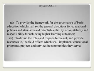 Republic Act 9155
(a) To provide the framework for the governance of basic
education which shall set the general directions for educational
policies and standards and establish authority, accountability and
responsibility for achieving higher learning outcomes;
(b) To define the roles and responsibilities of, and provide
resources to, the field offices which shall implement educational
programs, projects and services in communities they serve;
 