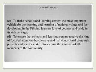 Republic Act 9155
(c) To make schools and learning centers the most important
vehicle for the teaching and learning of national values and for
developing in the Filipino learners love of country and pride in
its rich heritage;
(d) To ensure that schools and learning centers receive the kind
of focused attention they deserve and that educational programs,
projects and services take into account the interests of all
members of the community;
 
