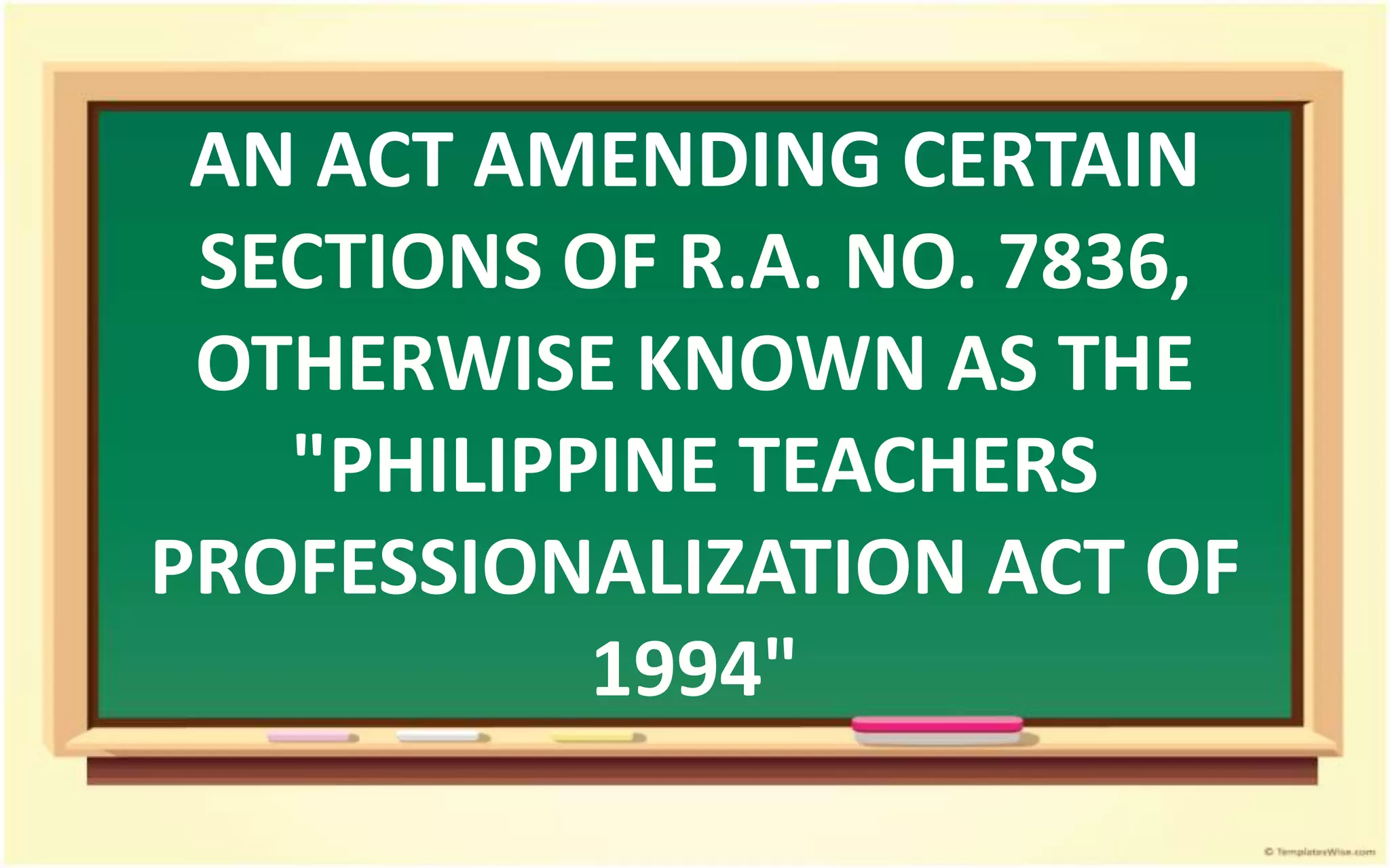 AN ACT AMENDING CERTAIN
SECTIONS OF R.A. NO. 7836,
OTHERWISE KNOWN AS THE
"PHILIPPINE TEACHERS
PROFESSIONALIZATION ACT OF
1994"