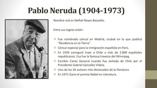 Pablo Neruda (1904-1973)
Nombre real es Neftalí Reyes Basoalto.
Entre sus logros están:
 Fue nombrado cónsul en Madrid, ciudad en la que publicó
"Residencia en la Tierra".
 Cónsul especial para la inmigración española en París.
 En 1939 consiguió traer a Chile a más de 2.000 españoles
republicanos. Esa fue la famosa travesía del Winnipeg.
 Escribio Canto General cuando fue exiliado de Chile por el
Presidente Gabriel González Videla.
 Uno de los 26 autores más destacados de la literatura
 En 1971 Gano el premio Nobel en Literatura.
 