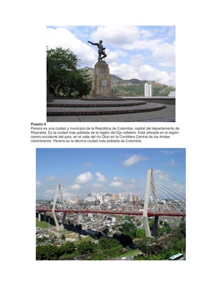 Puesto 4
Pereira es una ciudad y municipio de la República de Colombia, capital del departamento de
Risaralda. Es la ciudad más poblada de la región del Eje cafetero. Está ubicada en la región
centro-occidente del país, en el valle del río Otún en la Cordillera Central de los Andes
colombianos. Pereira es la décima ciudad más poblada de Colombia.

 