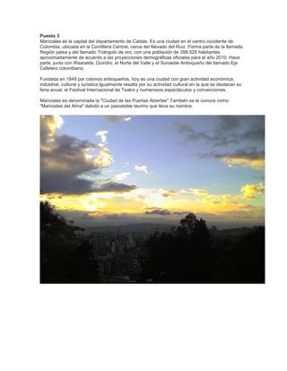 Puesto 3
Manizales es la capital del departamento de Caldas. Es una ciudad en el centro occidente de
Colombia, ubicada en la Cordillera Central, cerca del Nevado del Ruiz. Forma parte de la llamada
Región paisa y del llamado Triángulo de oro, con una población de 388.525 habitantes
aproximadamente de acuerdo a las proyecciones demográficas oficiales para el año 2010. Hace
parte, junto con Risaralda, Quindío, el Norte del Valle y el Suroeste Antioqueño del llamado Eje
Cafetero colombiano.
Fundada en 1849 por colonos antioqueños, hoy es una ciudad con gran actividad económica,
industrial, cultural y turística.Igualmente resalta por su actividad cultural en la que se destacan su
feria anual, el Festival Internacional de Teatro y numerosos espectáculos y convenciones.
Manizales es denominada la "Ciudad de las Puertas Abiertas".También se le conoce como
"Manizales del Alma" debido a un pasodoble taurino que lleva su nombre.

 