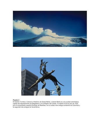Puesto 2
El Distrito Turístico, Cultural e Histórico de Santa Marta, o Santa Marta es una ciudad colombiana,
capital del departamento de Magdalena, en la Región del Caribe. Fundada el 29 de julio de 1525
por el conquistador español Rodrigo de Bastidas, es la ciudad más antigua existente de Colombia y
la segunda más antigua de Suramérica.

 