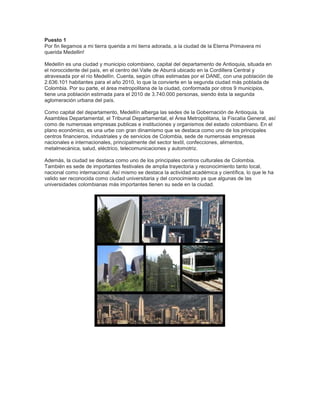 Puesto 1
Por fin llegamos a mi tierra querida a mi tierra adorada, a la ciudad de la Eterna Primavera mi
querida Medellin!
Medellín es una ciudad y municipio colombiano, capital del departamento de Antioquia, situada en
el noroccidente del país, en el centro del Valle de Aburrá ubicado en la Cordillera Central y
atravesada por el río Medellín. Cuenta, según cifras estimadas por el DANE, con una población de
2.636.101 habitantes para el año 2010, lo que la convierte en la segunda ciudad más poblada de
Colombia. Por su parte, el área metropolitana de la ciudad, conformada por otros 9 municipios,
tiene una población estimada para el 2010 de 3.740.000 personas, siendo ésta la segunda
aglomeración urbana del país.
Como capital del departamento, Medellín alberga las sedes de la Gobernación de Antioquia, la
Asamblea Departamental, el Tribunal Departamental, el Área Metropolitana, la Fiscalía General, así
como de numerosas empresas publicas e instituciones y organismos del estado colombiano. En el
plano económico, es una urbe con gran dinamismo que se destaca como uno de los principales
centros financieros, industriales y de servicios de Colombia, sede de numerosas empresas
nacionales e internacionales, principalmente del sector textil, confecciones, alimentos,
metalmecánica, salud, eléctrico, telecomunicaciones y automotriz.
Además, la ciudad se destaca como uno de los principales centros culturales de Colombia.
También es sede de importantes festivales de amplia trayectoria y reconocimiento tanto local,
nacional como internacional. Así mismo se destaca la actividad académica y científica, lo que le ha
valido ser reconocida como ciudad universitaria y del conocimiento ya que algunas de las
universidades colombianas más importantes tienen su sede en la ciudad.

 
