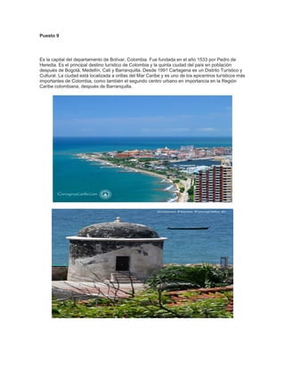 Puesto 9

Es la capital del departamento de Bolívar, Colombia. Fue fundada en el año 1533 por Pedro de
Heredia. Es el principal destino turístico de Colombia y la quinta ciudad del país en población
después de Bogotá, Medellín, Cali y Barranquilla. Desde 1991 Cartagena es un Distrito Turístico y
Cultural. La ciudad está localizada a orillas del Mar Caribe y es uno de los epicentros turísticos más
importantes de Colombia, como también el segundo centro urbano en importancia en la Región
Caribe colombiana, después de Barranquilla.

 