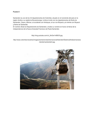 Puesto 8

Santander es uno de los 32 departamentos de Colombia, situado en el nororiente del país en la
región Andina, su capital es Bucaramanga. Limita al norte con los departamentos de Norte de
Santander, Cesar y Bolívar, al occidente con Antioquia, al sur con Boyacá y al oriente con Boyacá
y Norte de Santander.
El nombre oficial es Departamento de Santander y recibe su nombre en honor al héroe de la
independencia de la Nueva Granada Francisco de Paula Santander.

http://img.youtube.com/vi/_i8vGw1nB5E/0.jpg
http://www.colombia.travel/es/images/stories/turistainternacional/Adondeir/Destinosfindesemana/sa
ntander/santander2.jpg

 