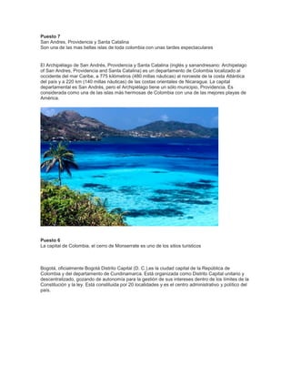 Puesto 7
San Andres, Providencia y Santa Catalina
Son una de las mas bellas islas de toda colombia con unas tardes espectaculares

El Archipiélago de San Andrés, Providencia y Santa Catalina (inglés y sanandresano: Archipelago
of San Andres, Providencia and Santa Catalina) es un departamento de Colombia localizado al
occidente del mar Caribe, a 775 kilómetros (480 millas náuticas) al noroeste de la costa Atlántica
del país y a 220 km (140 millas náuticas) de las costas orientales de Nicaragua. La capital
departamental es San Andrés, pero el Archipiélago tiene un sólo municipio, Providencia. Es
considerada como una de las islas más hermosas de Colombia con una de las mejores playas de
América.

Puesto 6
La capital de Colombia, el cerro de Monserrate es uno de los sitios turisticos

Bogotá, oficialmente Bogotá Distrito Capital (D. C.),es la ciudad capital de la República de
Colombia y del departamento de Cundinamarca. Está organizada como Distrito Capital unitario y
descentralizado, gozando de autonomía para la gestión de sus intereses dentro de los límites de la
Constitución y la ley. Está constituida por 20 localidades y es el centro administrativo y político del
país.

 