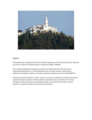 Puesto 5
Cali (oficialmente, Santiago de Cali) es la capital del departamento de Valle del Cauca en Colombia
y la tercera ciudad más poblada del país, después de Bogotá y Medellín
Como capital departamental, alberga las sedes de la Gobernación del Valle del Cauca, la
Asamblea Departamental, el Tribunal Departamental, la Fiscalía General, Instituciones y
Organismos del Estado, también es la sede de empresas oficiales como la municipal EMCALI.
Santiago de Cali fue fundada en 1536 y aunque es una de las ciudades más antiguas de América,
solamente hasta la década de 1930 se aceleró su desarrollo hasta convertirse en uno de los
principales centros económicos e industriales del país y el principal centro urbano, cultural,
económico, industrial y agrario del suroccidente colombiano.

 