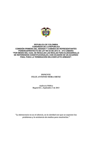 REPUBLICA DE COLOMBIA
CONGRESO DE LA REPUBLICA
COMISIÓN PRIMERA DEL SENADO Y CAMARA DE REPRESENTANTES
PONENCIAPROYECTO DE LEY NO 63 DE 2013 S – 073 CÁMARA
"POR MEDIO DEL CUAL SE REGULAN LAS REGLAS PARA ELDESARROLLO
DE REFERENDOS CONSTITUCIONALES, CON OCASIÓN DE UN ACUERDO
FINAL PARA LA TERMINACIÓN DELCONFLICTO ARMADO".
PONENTE
FELIX ANTONIO MORA ORTIZ
Audiencia Pública
Bogotá D.C., Septiembre 3 de 2013
"La democracia no es el silencio, es la claridad con que se exponen los
problemas y la existencia de medios para resolverlos."
 