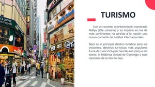 Con el reciente acontecimiento nombrado
Hallyu (Ola coreana) y su impacto en los de
más continentes ha atraído a la nación una
nueva corriente de turistas Internacionales.
Seúl es el principal destino turístico para los
visitantes; destinos turísticos más populares
fuera de Seúl incluyen Seorak-san parque na
cional, la histórica ciudad de Gyeongju y subt
ropicales de la isla de Jeju.
TURISMO
 