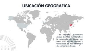 El territorio surcoreano
abarca la mitad meridional de
la península de Corea, de
unos 1100 km de longitud y
varias islas del mar Amarillo y
del estrecho de Corea.
UBICACIÓN GEOGRAFICA
 
