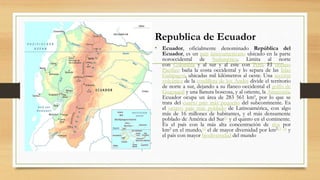 Republica de Ecuador
• Ecuador, oficialmente denominado República del
Ecuador, es un país latinoamericano ubicado en la parte
noroccidental de Sudamérica. Limita al norte
con Colombia y al sur y al este con Perú. El océano
Pacífico baña la costa occidental y lo separa de las Islas
Galápagos, ubicadas mil kilómetros al oeste. Una sección
volcánica de la cordillera de los Andes divide el territorio
de norte a sur, dejando a su flanco occidental el golfo de
Guayaquil y una llanura boscosa, y al oriente, la Amazonía.
Ecuador ocupa un área de 283 561 km², por lo que se
trata del cuarto país más pequeño del subcontinente. Es
el octavo país más poblado de Latinoamérica, con algo
más de 16 millones de habitantes, y el más densamente
poblado de América del Sur11 y el quinto en el continente.
Es el país con la más alta concentración de ríos por
km2 en el mundo,12 el de mayor diversidad por km213 14 y
el país con mayor biodiversidad del mundo
 