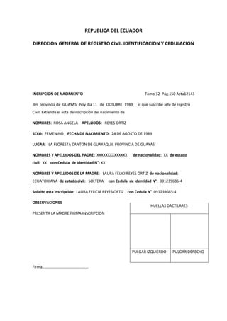 REPUBLICA DEL ECUADOR
DIRECCION GENERAL DE REGISTRO CIVIL IDENTIFICACION Y CEDULACION
INCRIPCION DE NACIMIENTO Tomo 32 Pág.150 Acta12143
En provincia de GUAYAS hoy día 11 de OCTUBRE 1989 el que suscribe Jefe de registro
Civil. Extiende el acta de inscripción del nacimiento de
NOMBRES: ROSA ANGELA APELLIDOS: REYES ORTIZ
SEXO: FEMENINO FECHA DE NACIMIENTO: 24 DE AGOSTO DE 1989
LUGAR: LA FLORESTA CANTON DE GUAYAQUIL PROVINCIA DE GUAYAS
NOMBRES Y APELLIDOS DEL PADRE: XXXXXXXXXXXXXX de nacionalidad: XX de estado
civil: XX con Cedula de identidad N°: XX
NOMBRES Y APELLIDOS DE LA MADRE: LAURA FELICI REYES ORTIZ de nacionalidad:
ECUATORIANA de estado civil: SOLTERA con Cedula de identidad N°: 091239685-4
Solicito esta inscripción: LAURA FELICIA REYES ORTIZ con Cedula N° 091239685-4
OBSERVACIONES
PRESENTA LA MADRE FIRMA INSCRIPCION
Firma…………………………………………
HUELLAS DACTILARES
PULGAR IZQUIERDO PULGAR DERECHO
 