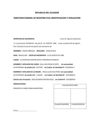 REPUBLICA DEL ECUADOR
DIRECCION GENERAL DE REGISTRO CIVIL IDENTIFICACION Y CEDULACION
INCRIPCION DE NACIMIENTO Tomo 33 Pág.151 Acta12132
En provincia de PICHINCHA hoy día 24 de AGOSTO 1989 el que suscribe Jefe de registro
Civil. Extiende el acta de inscripción del nacimiento de
NOMBRES: JIPSON ENRRIQUE APELLIDOS: PERALTA RUIZ
SEXO: MASCULINO FECHA DE NACIMIENTO: 12 DE AGOSTO DE 1989
LUGAR: LA VICENTINA CANTON QUITO PROVINCIA PICHINCHA
NOMBRES Y APELLIDOS DEL PADRE: RAUL JOSE PERALTA ORTIZ de nacionalidad:
ECUATORIANA de estado civil: SOLTERO con Cedula de identidad N°: 192384656-5
NOMBRES Y APELLIDOS DE LA MADRE: PAOLA LUCIA RUIZ PEREZ de nacionalidad:
ECUATORIANA de estado civil: CASADO con Cedula de identidad N°: 193538640-8
Solicito esta inscripción: JOSE EDUARDO ORTEAGA RUIZ con Cedula N° 193538640-8
OBSERVACIONES
PRESENTA EL PADRE FIRMA INSCRIPCION
Firma…………………………………………
HUELLAS DACTILARES
PULGAR IZQUIERDO PULGAR DERECHO
 