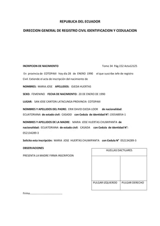 REPUBLICA DEL ECUADOR
DIRECCION GENERAL DE REGISTRO CIVIL IDENTIFICACION Y CEDULACION
INCRIPCION DE NACIMIENTO Tomo 34 Pág.152 Acta12125
En provincia de COTOPAXI hoy día 28 de ENERO 1990 el que suscribe Jefe de registro
Civil. Extiende el acta de inscripción del nacimiento de
NOMBRES: MARIA JOSE APELLIDOS: OJEDA HUERTAS
SEXO: FEMENINO FECHA DE NACIMIENTO: 20 DE ENERO DE 1990
LUGAR: SAN JOSE CANTON LATACUNGA PROVINCIA COTOPAXI
NOMBRES Y APELLIDOS DEL PADRE: ERIK DAVID OJEDA LOOR de nacionalidad:
ECUATORIANA de estado civil: CASADO con Cedula de identidad N°: 193548954-1
NOMBRES Y APELLIDOS DE LA MADRE: MARIA JOSE HUERTAS CHUMIPANTA de
nacionalidad: ECUATORIANA de estado civil: CASADA con Cedula de identidad N°:
052134289-3
Solicito esta inscripción: MARIA JOSE HUERTAS CHUMIPANTA con Cedula N° 052134289-3
OBSERVACIONES
PRESENTA LA MADRE FIRMA INSCRIPCION
Firma…………………………………………
HUELLAS DACTILARES
PULGAR IZQUIERDO PULGAR DERECHO
 