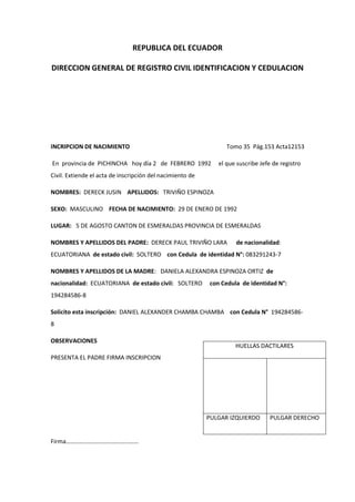REPUBLICA DEL ECUADOR
DIRECCION GENERAL DE REGISTRO CIVIL IDENTIFICACION Y CEDULACION
INCRIPCION DE NACIMIENTO Tomo 35 Pág.153 Acta12153
En provincia de PICHINCHA hoy día 2 de FEBRERO 1992 el que suscribe Jefe de registro
Civil. Extiende el acta de inscripción del nacimiento de
NOMBRES: DERECK JUSIN APELLIDOS: TRIVIÑO ESPINOZA
SEXO: MASCULINO FECHA DE NACIMIENTO: 29 DE ENERO DE 1992
LUGAR: 5 DE AGOSTO CANTON DE ESMERALDAS PROVINCIA DE ESMERALDAS
NOMBRES Y APELLIDOS DEL PADRE: DERECK PAUL TRIVIÑO LARA de nacionalidad:
ECUATORIANA de estado civil: SOLTERO con Cedula de identidad N°: 083291243-7
NOMBRES Y APELLIDOS DE LA MADRE: DANIELA ALEXANDRA ESPINOZA ORTIZ de
nacionalidad: ECUATORIANA de estado civil: SOLTERO con Cedula de identidad N°:
194284586-8
Solicito esta inscripción: DANIEL ALEXANDER CHAMBA CHAMBA con Cedula N° 194284586-
8
OBSERVACIONES
PRESENTA EL PADRE FIRMA INSCRIPCION
Firma…………………………………………
HUELLAS DACTILARES
PULGAR IZQUIERDO PULGAR DERECHO
 