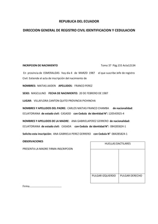 REPUBLICA DEL ECUADOR
DIRECCION GENERAL DE REGISTRO CIVIL IDENTIFICACION Y CEDULACION
INCRIPCION DE NACIMIENTO Tomo 37 Pág.155 Acta12134
En provincia de ESMERALDAS hoy día 4 de MARZO 1987 el que suscribe Jefe de registro
Civil. Extiende el acta de inscripción del nacimiento de
NOMBRES: MATIAS JAIDEN APELLIDOS: FRANCO PEREZ
SEXO: MASCULINO FECHA DE NACIMIENTO: 20 DE FEBRERO DE 1987
LUGAR: VILLAFLORA CANTON QUITO PROVINCIA PICHINCHA
NOMBRES Y APELLIDOS DEL PADRE: CARLOS MATIAS FRANCO CHAMBA de nacionalidad:
ECUATORIANA de estado civil: CASADO con Cedula de identidad N°: 120543925-4
NOMBRES Y APELLIDOS DE LA MADRE: ANA GABRIELAPEREZ GERRERO de nacionalidad:
ECUATORIANA de estado civil: CASADA con Cedula de identidad N°: 084285824-1
Solicito esta inscripción: ANA GABRIELA PEREZ GERRERO con Cedula N° 084285824-1
OBSERVACIONES
PRESENTA LA MADRE FIRMA INSCRIPCION
Firma…………………………………………
HUELLAS DACTILARES
PULGAR IZQUIERDO PULGAR DERECHO
 