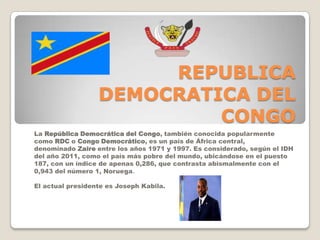 REPUBLICA
DEMOCRATICA DEL
CONGO
La República Democrática del Congo, también conocida popularmente
como RDC o Congo Democrático, es un país de África central,
denominado Zaire entre los años 1971 y 1997. Es considerado, según el IDH
del año 2011, como el país más pobre del mundo, ubicándose en el puesto
187, con un índice de apenas 0,286, que contrasta abismalmente con el
0,943 del número 1, Noruega.
El actual presidente es Joseph Kabila.
 