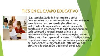 Las tecnologías de la Información y de la
Comunicación se han convertido en las herramientas
esenciales en un proceso de globalización ,
incluyendo a los que están en vía de desarrollo,
puesto que la educación es la base fundamental de
toda sociedad y no podía estar ajena a la
implementación y desarrollo de estrategias. en los
últimos años han aparecido diversas investigaciones,
respecto a como se apropian las nuevas generaciones
del conocimiento, buscando una alternativa mas
efectiva a la educación tradicional en el aula.
.
 