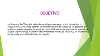Implementar las Tics en la industria para lograr un mayor control productivo y
organizacional, buscando obtener un mejoramiento en la calidad de los procesos y el
producto, con un proyecto de apoyo de responsabilidad social empresarial, que brinde
acceso a la tecnología a comunidades vulnerables y de bajos recursos y los incentive a
pensar en la generación de ideas de negocio.
 