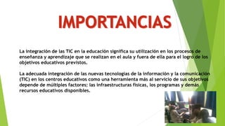 La integración de las TIC en la educación significa su utilización en los procesos de
enseñanza y aprendizaje que se realizan en el aula y fuera de ella para el logro de los
objetivos educativos previstos.
La adecuada integración de las nuevas tecnologías de la información y la comunicación
(TIC) en los centros educativos como una herramienta más al servicio de sus objetivos
depende de múltiples factores: las infraestructuras físicas, los programas y demás
recursos educativos disponibles.
 