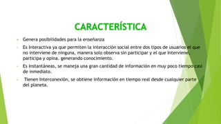  Genera posibilidades para la enseñanza
• Es Interactiva ya que permiten la interacción social entre dos tipos de usuarios el que
no interviene de ninguna, manera solo observa sin participar y el que Interviene,
participa y opina. generando conocimiento.
• Es Instantáneas, se maneja una gran cantidad de información en muy poco tiempo casi
de inmediato.
• Tienen Interconexión, se obtiene información en tiempo real desde cualquier parte
del planeta.
 
