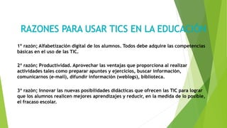 1º razón; Alfabetización digital de los alumnos. Todos debe adquire las competencias
básicas en el uso de las TIC.
2ª razón; Productividad. Aprovechar las ventajas que proporciona al realizar
actividades tales como preparar apuntes y ejercicios, buscar información,
comunicarnos (e-mail), difundir información (weblogs), biblioteca.
3ª razón; Innovar las nuevas posibilidades didácticas que ofrecen las TIC para lograr
que los alumnos realicen mejores aprendizajes y reducir, en la medida de lo posible,
el fracaso escolar.
 