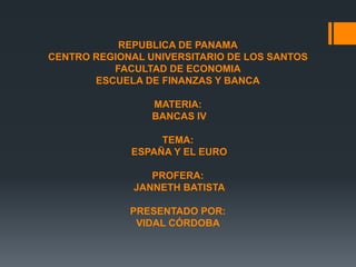REPUBLICA DE PANAMA
CENTRO REGIONAL UNIVERSITARIO DE LOS SANTOS
FACULTAD DE ECONOMIA
ESCUELA DE FINANZAS Y BANCA
MATERIA:
BANCAS IV
TEMA:
ESPAÑA Y EL EURO
PROFERA:
JANNETH BATISTA
PRESENTADO POR:
VIDAL CÓRDOBA
 