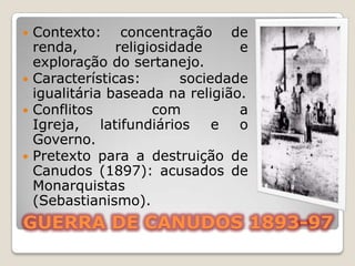  Contexto: concentração de
  renda,        religiosidade     e
  exploração do sertanejo.
 Características:        sociedade
  igualitária baseada na religião.
 Conflitos           com         a
  Igreja,    latifundiários    e  o
  Governo.
 Pretexto para a destruição de
  Canudos (1897): acusados de
  Monarquistas
  (Sebastianismo).
GUERRA DE CANUDOS 1893-97
 